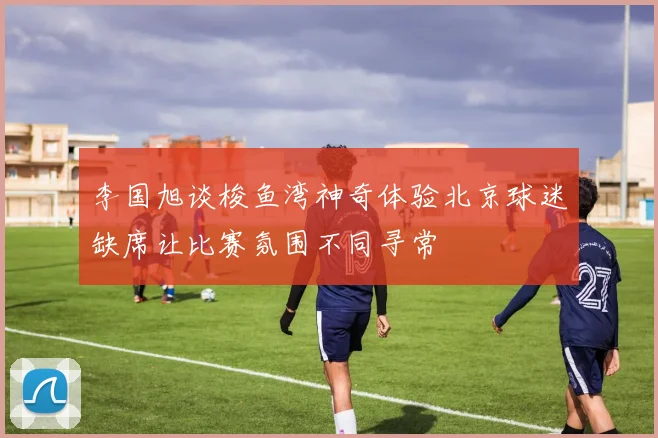 李国旭谈梭鱼湾神奇体验北京球迷缺席让比赛氛围不同寻常